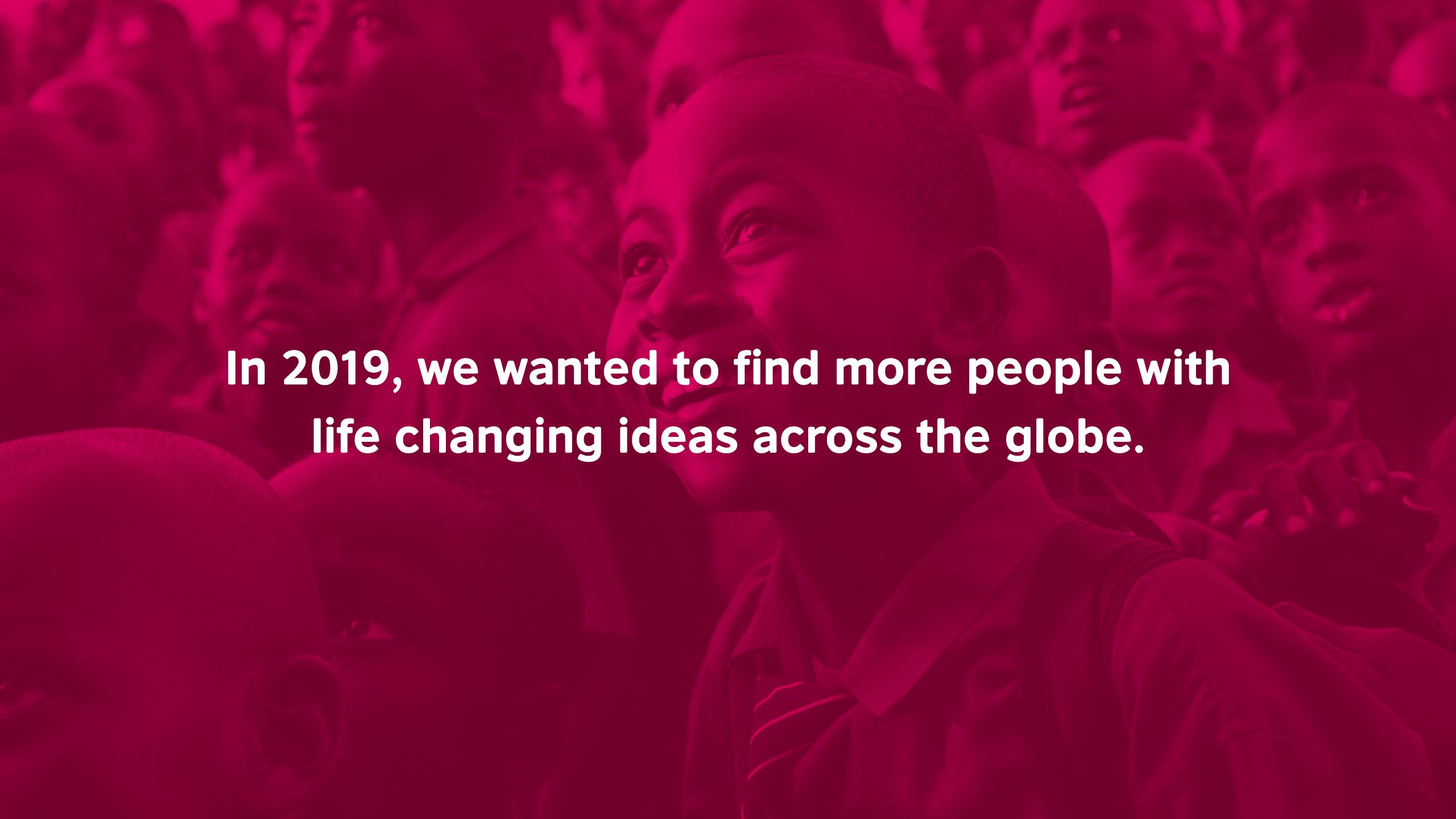 In 2019, we wanted to find more people with life changing ideas across the globe.